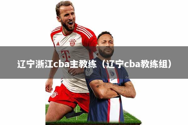 辽宁浙江cba主教练(辽宁cba教练组)